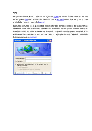 VPN
red privada virtual, RPV, o VPN de las siglas en inglés de Virtual Private Network, es una
tecnología de red que permite una extensión de la red local sobre una red pública o no
controlada, como por ejemplo Internet.

Ejemplos comunes son la posibilidad de conectar dos o más sucursales de una empresa
utilizando como vínculo Internet, permitir a los miembros del equipo de soporte técnico la
conexión desde su casa al centro de cómputo, o que un usuario pueda acceder a su
equipo doméstico desde un sitio remoto, como por ejemplo un hotel. Todo ello utilizando
la infraestructura de Internet.
 