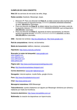 EJEMPLOS DE CADA CONCEPTO:

Web 2.0: los servicios de red social, las wikis, blogs.

Redes sociales: facebook, Messenger, skype.

       Direccion IP: Para una dirección de Clase A, se debe conservar sólo el primer byte.
       La máscara tiene el siguiente formato 11111111.00000000.00000000.00000000,
       es decir, 255.0.0.0 en decimales;
       Para una dirección de Clase B, se deben retener los primeros dos bytes y esto da
       la siguiente máscara 11111111.11111111.00000000.00000000, que corresponde a
       255.255.0.0en decimales;
       Para una dirección de Clase C, siguiendo el mismo razonamiento, la máscara
       tendrá el siguiente formato 11111111.11111111.11111111.00000000, es decir,
       255.255.255.0 en decimales.

DNS – Servidor de nombres: http://es.wikipedia.org, http://www.google.com.

Red de computadoras: internet, red domestica

Medio de transmisión: teléfono, televisor, computador.

Hipertexto: http://www.unad.edu.co/home/

Buscador (o motor de búsqueda): www.google.com
www.dogpile.com
www.altavista.com
www.alltheweb.com
www.yahoo.com

Página web: http://www.eventosyrecepcioneshigueras.com/

Blog: http://karenlorenaarbelaez.blogspot.com/

Correo electrónico: lorena-9211@hotmail.com

Navegador: internet explorer, mozila firefox, google chrome.

Foro: http://www.forosdeelectronica.com/

Chat: http://www.elchat.com/

Mensajería instantánea: MSN Messenger

Teleconferencia: cuando chateamos con alguien por Messenger viéndonos por cámara y
hablando por medio de micrófonos.

Comercio electrónico: http://www.mercadolibre.com.co/

Multimedia: la creación de diapositivas con hipervínculos.
 