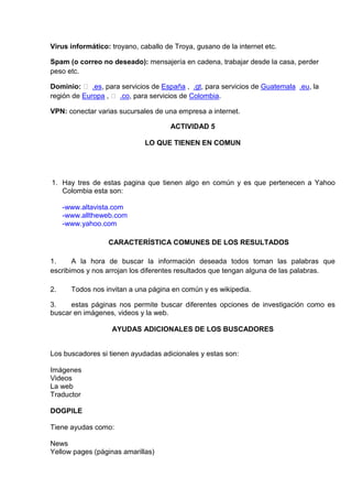 Virus informático: troyano, caballo de Troya, gusano de la internet etc.

Spam (o correo no deseado): mensajería en cadena, trabajar desde la casa, perder
peso etc.

Dominio:  .es, para servicios de España , .gt, para servicios de Guatemala .eu, la
región de Europa ,  .co, para servicios de Colombia.

VPN: conectar varias sucursales de una empresa a internet.

                                      ACTIVIDAD 5

                              LO QUE TIENEN EN COMUN




1. Hay tres de estas pagina que tienen algo en común y es que pertenecen a Yahoo
   Colombia esta son:

     -www.altavista.com
     -www.alltheweb.com
     -www.yahoo.com

                  CARACTERÍSTICA COMUNES DE LOS RESULTADOS

1.     A la hora de buscar la información deseada todos toman las palabras que
escribimos y nos arrojan los diferentes resultados que tengan alguna de las palabras.

2.     Todos nos invitan a una página en común y es wikipedia.

3.    estas páginas nos permite buscar diferentes opciones de investigación como es
buscar en imágenes, videos y la web.

                   AYUDAS ADICIONALES DE LOS BUSCADORES


Los buscadores si tienen ayudadas adicionales y estas son:

Imágenes
Videos
La web
Traductor

DOGPILE

Tiene ayudas como:

News
Yellow pages (páginas amarillas)
 