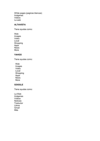 White pages (paginas blancas)
Imágenes
Videos
La web

ALTAVISTA

Tiene ayudas como:

Web
Images
Video
Local
Shopping
Apps
News
More

YAHOO

Tiene ayudas como:

 Web
 Images
 Video
 Local
 Shopping
 Apps
 News
 More

GOOGLE

Tiene ayudas como:

La Web
Imágenes
Vídeos
Noticias
Traductor
Libros
Gmail
Más
 