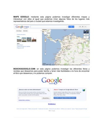 MAPS GOOGLE: mediante esta página podemos investigar diferentes mapas y
interactuar con ellos al igual que podemos mirar algunas fotos de los lugares más
representativos del país o ciudad que estamos investigando.




BOOCKSGOOGLE.COM: en esta página podemos investigar los diferentes libros y
revistas que deseamos para poder leerlos y tener más facilidades a la hora de encontrar
el libro que deseamos y no podemos comprar.
 