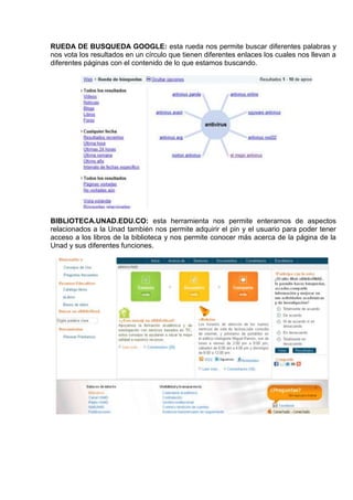 RUEDA DE BUSQUEDA GOOGLE: esta rueda nos permite buscar diferentes palabras y
nos vota los resultados en un círculo que tienen diferentes enlaces los cuales nos llevan a
diferentes páginas con el contenido de lo que estamos buscando.




BIBLIOTECA.UNAD.EDU.CO: esta herramienta nos permite enterarnos de aspectos
relacionados a la Unad también nos permite adquirir el pin y el usuario para poder tener
acceso a los libros de la biblioteca y nos permite conocer más acerca de la página de la
Unad y sus diferentes funciones.
 