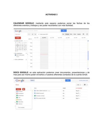 ACTIVIDAD 3



CALENDAR GOOGLE: mediante este espacio podemos poner las fechas de los
diferentes eventos y trabajos y así poder recordarlos con más facilidad.




DOCS GOOGLE: en esta aplicación podemos crear documentos, presentaciones y de
mas para así mismo poder enviarlos a nuestros diferentes contactos de la cuenta Gmail.
 