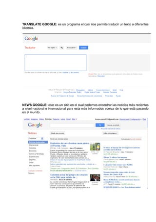 TRANSLATE GOOGLE: es un programa el cual nos permite traducir un texto a diferentes
idiomas.




NEWS GOOGLE: este es un sitio en el cual podemos encontrar las noticias más recientes
a nivel nacional e internacional para esta más informados acerca de lo que está pasando
en el mundo.
 