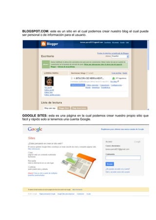BLOGSPOT.COM: este es un sitio en el cual podemos crear nuestro blog el cual puede
ser personal o de información para el usuario.




GOOGLE SITES: esta es una página en la cual podemos crear nuestro propio sitio que
fácil y rápido solo si tenemos una cuenta Google.
 