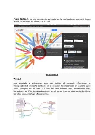 PLUS GOOGLE: es una especie de red social en la cual podemos compartir trucos
acerca de las redes sociales o buscadores.




                                     ACTIVIDAD 4

Web 2.0

esta asociado a aplicaciones web que facilitan el compartir información, la
interoperabilidad, el diseño centrado en el usuario y la colaboración en la World Wide
Web. Ejemplos de la Web 2.0 son las comunidades web, los servicios web,
las aplicaciones Web, los servicios de red social, los servicios de alojamiento de videos,
las wikis, blogs, mashups y folcsonomías
 