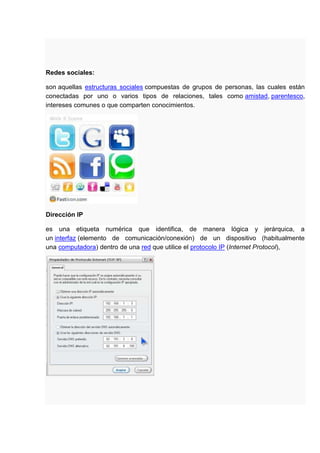 Redes sociales:

son aquellas estructuras sociales compuestas de grupos de personas, las cuales están
conectadas por uno o varios tipos de relaciones, tales como amistad, parentesco,
intereses comunes o que comparten conocimientos.




Dirección IP

es una etiqueta numérica que identifica, de manera lógica y jerárquica, a
un interfaz (elemento de comunicación/conexión) de un dispositivo (habitualmente
una computadora) dentro de una red que utilice el protocolo IP (Internet Protocol),
 