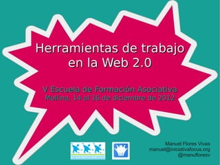 Herramientas de trabajo
     en la Web 2.0

 V Escuela de Formación Asociativa
 Mollina, 14 al 16 de diciembre de 2012




                                     Manuel Flores Vivas
                               manuel@iniciativafocus.org
                                          @manufloresv
 