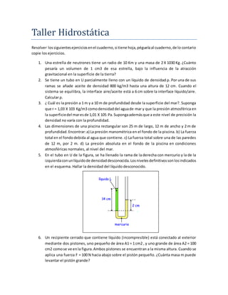 Taller Hidrostatica
Resolver lossiguientesejerciciosenel cuaderno,si tiene hoja,péguelaal cuaderno,de lo contario
copie los ejercicios.
1. Una estrella de neutrones tiene un radio de 10 Km y una masa de 2 X 1030 Kg. ¿Cuánto
pesaría un volumen de 1 cm3 de esa estrella, bajo la influencia de la atracción
gravitacional en la superficie de la tierra?
2. Se tiene un tubo en U parcialmente lleno con un líquido de densidad ρ. Por una de sus
ramas se añade aceite de densidad 800 kg/m3 hasta una altura de 12 cm. Cuando el
sistema se equilibra, la interface aire/aceite está a 6 cm sobre la interface líquido/aire.
Calcular ρ.
3. ¿ Cuál es la presión a 1 m y a 10 m de profundidad desde la superficie del mar?. Suponga
que r = 1,03 X 103 Kg/m3 comodensidaddel aguade mar y que la presión atmosférica en
la superficiedel maresde 1,01 X 105 Pa.Supongaademásque a este nivel de precisión la
densidad no varía con la profundidad.
4. Las dimensiones de una piscina rectangular son 25 m de largo, 12 m de ancho y 2 m de
profundidad.Encontrar:a) La presión manométrica en el fondo de la piscina. b) La fuerza
total en el fondodebida al agua que contiene. c) La fuerza total sobre una de las paredes
de 12 m, por 2 m. d) La presión absoluta en el fondo de la piscina en condiciones
atmosféricas normales, al nivel del mar.
5. En el tubo en U de la figura, se ha llenado la rama de la derecha con mercurio y la de la
izquierdaconunlíquidode densidaddesconocida.Losnivelesdefinitivossonlosindicados
en el esquema. Hallar la densidad del líquido desconocido.
6. Un recipiente cerrado que contiene líquido (incompresible) está conectado al exterior
mediante dos pistones, uno pequeño de área A1 = 1 cm2 , y uno grande de área A2 = 100
cm2 comose ve enla figura.Ambos pistones se encuentran a la misma altura. Cuando se
aplica una fuerza F = 100 N hacia abajo sobre el pistón pequeño. ¿Cuánta masa m puede
levantar el pistón grande?
 