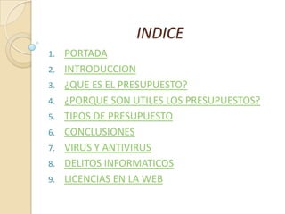 INDICE
1. PORTADA
2. INTRODUCCION
3. ¿QUE ES EL PRESUPUESTO?
4. ¿PORQUE SON UTILES LOS PRESUPUESTOS?
5. TIPOS DE PRESUPUESTO
6. CONCLUSIONES
7. VIRUS Y ANTIVIRUS
8. DELITOS INFORMATICOS
9. LICENCIAS EN LA WEB
 