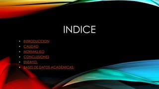 INDICE 
• INTRODUCCION 
• CALIDAD 
• NORMAS ISO 
• CONCLUSIONES 
• ENSAYO. 
• BASES DE DATOS ACADÉMICAS. 
 