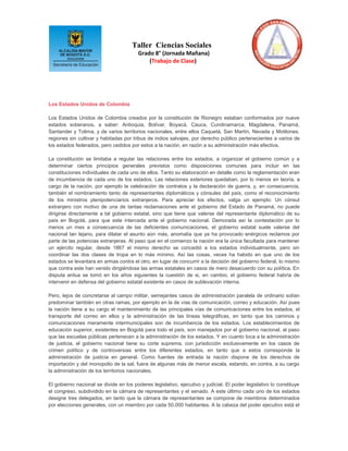 Taller Ciencias Sociales
                                         Grado 8° (Jornada Mañana)
                                             (Trabajo de Clase)




Los Estados Unidos de Colombia

Los Estados Unidos de Colombia creados por la constitución de Rionegro estaban conformados por nueve
estados soberanos, a saber: Antioquia, Bolívar, Boyacá, Cauca, Cundinamarca, Magdalena, Panamá,
Santander y Tolima, y de varios territorios nacionales, entre ellos Caquetá, San Martín, Nevada y Motilones,
regiones sin cultivar y habitadas por tribus de indios salvajes, por derecho público pertenecientes a varios de
los estados federados, pero cedidos por estos a la nación, en razón a su administración más efectiva.

La constitución se limitaba a regular las relaciones entre los estados, a organizar el gobierno común y a
determinar ciertos principios generales previstos como disposiciones comunes para incluir en las
constituciones individuales de cada uno de ellos. Tanto su elaboración en detalle como la reglamentación eran
de incumbencia de cada uno de los estados. Las relaciones exteriores quedaban, por lo menos en teoría, a
cargo de la nación, por ejemplo la celebración de contratos y la declaración de guerra, y, en consecuencia,
también el nombramiento tanto de representantes diplomáticos y cónsules del país, como el reconocimiento
de los ministros plenipotenciarios extranjeros. Para apreciar los efectos, valga un ejemplo: Un cónsul
extranjero con motivo de una de tantas reclamaciones ante el gobierno del Estado de Panamá, no puede
dirigirse directamente a tal gobierno estatal, sino que tiene que valerse del representante diplomático de su
país en Bogotá, para que este interceda ante el gobierno nacional. Demorada así la contestación por lo
menos un mes a consecuencia de las deficientes comunicaciones, el gobierno estatal suele valerse del
nacional tan lejano, para dilatar el asunto aún más, anomalía que ya ha provocado enérgicos reclamos por
parte de las potencias extranjeras. Al paso que en el comienzo la nación era la única facultada para mantener
un ejército regular, desde 1867 el mismo derecho se concedió a los estados individualmente, pero sin
coordinar las dos clases de tropa en lo más mínimo. Así las cosas, veces ha habido en que uno de los
estados se levantara en armas contra el otro, en lugar de concurrir a la decisión del gobierno federal, lo mismo
que contra este han venido dirigiéndose las armas estatales en casos de mero desacuerdo con su política. En
disputa ardua se tomó en los años siguientes la cuestión de si, en cambio, el gobierno federal habría de
intervenir en defensa del gobierno estatal existente en casos de sublevación interna.

Pero, lejos de concretarse al campo militar, semejantes casos de administración paralela de ordinario solían
predominar también en otras ramas, por ejemplo en la de vías de comunicación, correo y educación. Así pues
la nación tiene a su cargo el mantenimiento de las principales vías de comunicaciones entre los estados, el
transporte del correo en ellos y la administración de las líneas telegráficas, en tanto que los caminos y
comunicaciones meramente intermunicipales son de incumbencia de los estados. Los establecimientos de
educación superior, existentes en Bogotá para todo el país, son manejados por el gobierno nacional, al paso
que las escuelas públicas pertenecen a la administración de los estados. Y en cuanto toca a la administración
de justicia, el gobierno nacional tiene su corte suprema, con jurisdicción exclusivamente en los casos de
crimen político y de controversias entre los diferentes estados, en tanto que a estos corresponde la
administración de justicia en general. Como fuentes de entrada la nación dispone de los derechos de
importación y del monopolio de la sal, fuera de algunas más de menor escala, estando, en contra, a su cargo
la administración de los territorios nacionales.

El gobierno nacional se divide en los poderes legislativo, ejecutivo y judicial. El poder legislativo lo constituye
el congreso, subdividido en la cámara de representantes y el senado. A este último cada uno de los estados
designe tres delegados, en tanto que la cámara de representantes se compone de miembros determinados
por elecciones generales, con un miembro por cada 50.000 habitantes. A la cabeza del poder ejecutivo está el
 