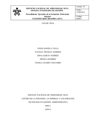 Versión: 01
Fecha:
12/08/2015
Código:
680611
SERVICIO NACIONAL DE APRENDIZAJE SENA
SISTEMA INTEGRADO DE GESTIÓN
Procedimiento Ejecución de la Formación Profesional
Integral
CUESTIONARIO HISTORIA SENA
TALLER SENA
LINDA DANIELA FALLA
NATALIA TRUJILLO RAMIREZ
EDNA GARCÍA RAMÍREZ
MÓNICA RAMÍREZ
ÁNGELA GUARÍN CHAVARRO
SERVICIO NACIONAL DE APRENDIZAJE SENA
CENTRO DE LA INDUSTRIA, LA EMPRESA Y LOS SERVICIOS
TECNÓLOGO EN GESTIÓN ADMINSITRATIVA
680611
NEIVA
 