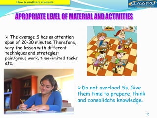 10
 The average S has an attention
span of 20-30 minutes. Therefore,
vary the lesson with different
techniques and strategies:
pair/group work, time-limited tasks,
etc.
How to motivate students
Do not overload Ss. Give
them time to prepare, think
and consolidate knowledge.
 