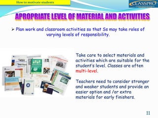 11
 Plan work and classroom activities so that Ss may take roles of
varying levels of responsibility.
How to motivate students
Take care to select materials and
activities which are suitable for the
student’s level. Classes are often
multi-level.
Teachers need to consider stronger
and weaker students and provide an
easier option and /or extra
materials for early finishers.
 