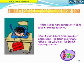 13
 There can be many purposes for using
BGM in language teaching.
Play it when Ss are tired, bored, or
discouraged. The selection of music
reflects the culture of the English
speaking countries.
How to motivate students
 