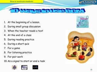 15
1. At the beginning of a lesson.
2. During small group discussion
3. When the teacher reads a text
4. At the end of a class
5. During reading practice
6. During a short quiz
7. For a game
8. For listening practice
9. For pair work
10. As a signal to start or end a task
How to motivate students
 