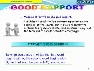 16
1. Make an effort to build a good rapport.
Activities to break the ice are very important at the
beginning of the course, but it is also necessary to
continue taking dynamics into consideration throughout
the term and to choose activities accordingly.
Ss write sentences in which the first word
begins with A, the second word begins with
B, the third word begins with C, and so on.
START AT THE VERY BEGINNING
How to motivate students
 