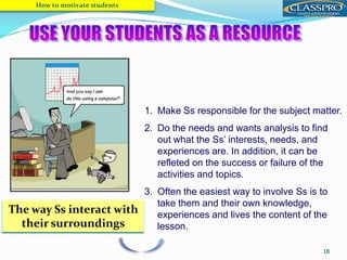 18
1. Make Ss responsible for the subject matter.
2. Do the needs and wants analysis to find
out what the Ss’ interests, needs, and
experiences are. In addition, it can be
refleted on the success or failure of the
activities and topics.
3. Often the easiest way to involve Ss is to
take them and their own knowledge,
experiences and lives the content of the
lesson.
How to motivate students
SELF-DETERMINATION
THEORY
The way Ss interact with
their surroundings
 