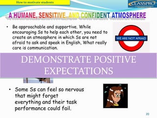 20
• Be approachable and supportive. While
encouraging Ss to help each other, you need to
create an atmosphere in which Ss are not
afraid to ask and speak in English, What really
care is communication.
How to motivate students
• Some Ss can feel so nervous
that might forget
everything and their task
performance could fail.
• Make the learning process and the
environment as relaxed and pleasurable as
possible.
DEMONSTRATE POSITIVE
EXPECTATIONS
 