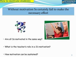 How to motivate students
3
Motivation is essential to success
Without motivation Ss certainly fail to make the
necessary effort
• Are all Ss motivated in the same way?
• What is the teacher’s role in a S’s motivation?
• How motivation can be sustained?
 