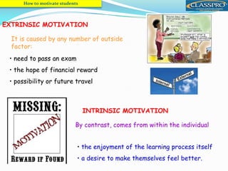 EXTRINSIC MOTIVATION
It is caused by any number of outside
factor:
• need to pass an exam
• the hope of financial reward
• possibility or future travel
INTRINSIC MOTIVATION
By contrast, comes from within the individual
• the enjoyment of the learning process itself
• a desire to make themselves feel better.
How to motivate students
 
