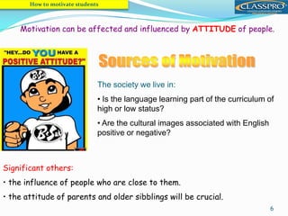 6
Motivation can be affected and influenced by ATTITUDE of people.
The society we live in:
• Is the language learning part of the curriculum of
high or low status?
• Are the cultural images associated with English
positive or negative?
Significant others:
• the influence of people who are close to them.
• the attitude of parents and older sibblings will be crucial.
How to motivate students
 