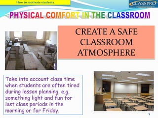 9
 Be sure students are physically
comfortable.
 Open the door when the room is too hot
 Make sure all the students can see the
board and hear the tape recorder properly.
How to motivate students
Take into account class time
when students are often tired
during lesson planning. e.g.
something light and fun for
last class periods in the
morning or for Friday.
CREATE A SAFE
CLASSROOM
ATMOSPHERE
 
