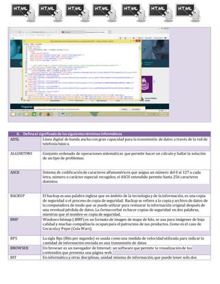 6. Definael significadode lossiguientestérminosinformáticos
ADSL Línea digital de banda ancha con gran capacidad para la transmisión de datos a través de la red de
telefonía básica.
ALGORITMO Conjunto ordenado de operaciones sistemáticas que permite hacer un cálculoy hallar la solución
de un tipo de problemas.
ASCII Sistema de codificaciónde caracteres alfanuméricos que asigna un número del 0 al 127 a cada
letra, número o carácter especial recogidos; el ASCII extendido permite hasta 256 caracteres
distintos.
BACKUP El backup es una palabra inglesa que en ámbito de la tecnología y de la información, es una copia
de seguridad o el proceso de copia de seguridad. Backup se refiere a la copia y archivo de datos de
la computadora de modo que se puede utilizar para restaurar la información original después de
una eventual pérdida de datos. La formaverbal es hacer copias de seguridad en dos palabras,
mientras que el nombre es copia de seguridad.
BMP Windows bitmap (.BMP)es un formato de imagen de mapa de bits, se usa para imágenes de baja
calidad y muchas compañías la ocupan para el patrocinio de sus productos. Como es el caso de
Cocacolay Pepsi (Cola Wars).
BPS La sigla Bps (Bits por segundo) es usada comouna medida de velocidadutilizada para indicar la
cantidad de información enviada en una transmisión de datos
BROWSER Un browser es un navegador de Internet: un software que permite la visualizaciónde los
contenidos que presenta una página web.
BIT En informática y otras disciplinas, unidad mínima de información,que puede tener solo dos
 