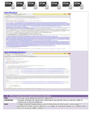 www.udea.edu.co
www.colombiaaprende.edu.co
6. Definael significadode lossiguientestérminos informáticos
ADSL es un tipo de tecnología de abandono digital (DSL).
ALGORITMO Conjunto ordenado de operaciones sistemáticas que permite hacer un cálculo y hallar la
solución de un tipo de problemas.
ASCII Código Estándar Estadounidense para el Intercambio de Información), pronunciado
generalmente [áski] o [ásci] o [ásqui], es un código de caracteres basado en el alfabeto latino,
tal como se usa en inglés moderno.
 
