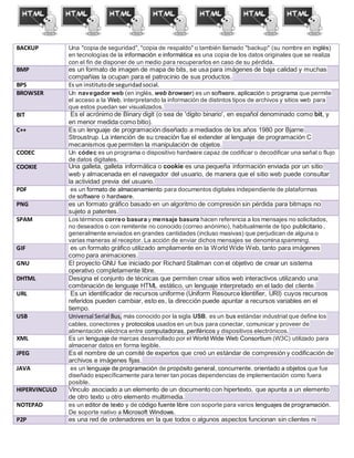 BACKUP Una "copia de seguridad", "copia de respaldo" o también llamado "backup" (su nombre en inglés)
en tecnologías de la información e informática es una copia de los datos originales que se realiza
con el fin de disponer de un medio para recuperarlos en caso de su pérdida.
BMP es un formato de imagen de mapa de bits, se usa para imágenes de baja calidad y muchas
compañías la ocupan para el patrocinio de sus productos.
BPS Es un institutode seguridadsocial.
BROWSER Un navegador web (en inglés, web browser) es un software, aplicación o programa que permite
el acceso a la Web, interpretando la información de distintos tipos de archivos y sitios web para
que estos puedan ser visualizados.
BIT Es el acrónimo de Binary digit (o sea de 'dígito binario', en español denominado como bit, y
en menor medida como bitio).
C++ Es un lenguaje de programación diseñado a mediados de los años 1980 por Bjarne
Stroustrup. La intención de su creación fue el extender al lenguaje de programación C
mecanismos que permiten la manipulación de objetos.
CODEC Un códec es un programa o dispositivo hardware capaz de codificar o decodificar una señal o flujo
de datos digitales.
COOKIE Una galleta, galleta informática o cookie es una pequeña información enviada por un sitio
web y almacenada en el navegador del usuario, de manera que el sitio web puede consultar
la actividad previa del usuario.
PDF es un formato de almacenamiento para documentos digitales independiente de plataformas
de software o hardware.
PNG es un formato gráfico basado en un algoritmo de compresión sin pérdida para bitmaps no
sujeto a patentes.
SPAM Los términos correo basura y mensaje basura hacen referencia a los mensajes no solicitados,
no deseados o con remitente no conocido (correo anónimo), habitualmente de tipo publicitario ,
generalmente enviados en grandes cantidades (incluso masivas) que perjudican de alguna o
varias maneras al receptor. La acción de enviar dichos mensajes se denominaspamming.
GIF es un formato gráfico utilizado ampliamente en la World Wide Web, tanto para imágenes
como para animaciones.
GNU El proyecto GNU fue iniciado por Richard Stallman con el objetivo de crear un sistema
operativo completamente libre.
DHTML Designa el conjunto de técnicas que permiten crear sitios web interactivos utilizando una
combinación de lenguaje HTML estático, un lenguaje interpretado en el lado del cliente.
URL Es un identificador de recursos uniforme (Uniform Resource Identifier, URI) cuyos recursos
referidos pueden cambiar, esto es, la dirección puede apuntar a recursos variables en el
tiempo.
USB Universal Serial Bus, más conocido por la sigla USB, es un bus estándar industrial que define los
cables, conectores y protocolos usados en un bus para conectar, comunicar y proveer de
alimentación eléctrica entre computadoras, periféricos y dispositivos electrónicos.
XML Es un lenguaje de marcas desarrollado por el World Wide Web Consortium (W3C) utilizado para
almacenar datos en forma legible.
JPEG Es el nombre de un comité de expertos que creó un estándar de compresión y codificación de
archivos e imágenes fijas.
JAVA es un lenguaje de programación de propósito general, concurrente, orientado a objetos que fue
diseñado específicamente para tener tan pocas dependencias de implementación como fuera
posible.
HIPERVINCULO Vínculo asociado a un elemento de un documento con hipertexto, que apunta a un elemento
de otro texto u otro elemento multimedia.
NOTEPAD es un editor de texto y de código fuente libre con soporte para varios lenguajes de programación.
De soporte nativo a Microsoft Windows.
P2P es una red de ordenadores en la que todos o algunos aspectos funcionan sin clientes ni
 