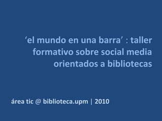 ‘el mundo en una barra’ : taller
      formativo sobre social media
           orientados a bibliotecas


área tic @ biblioteca.upm | 2010
 