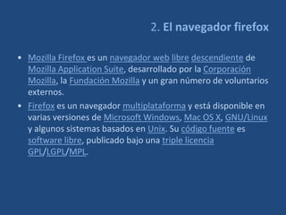 2. El navegador firefox

• Mozilla Firefox es un navegador web libre descendiente de
  Mozilla Application Suite, desarrollado por la Corporación
  Mozilla, la Fundación Mozilla y un gran número de voluntarios
  externos.
• Firefox es un navegador multiplataforma y está disponible en
  varias versiones de Microsoft Windows, Mac OS X, GNU/Linux
  y algunos sistemas basados en Unix. Su código fuente es
  software libre, publicado bajo una triple licencia
  GPL/LGPL/MPL.
 