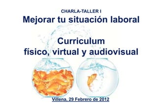 CHARLA-TALLER I

Mejorar tu situación laboral

         Curriculum
físico, virtual y audiovisual




       Villena, 29 Febrero de 2012
 
