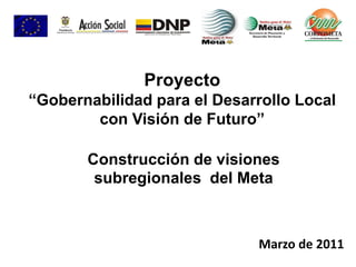 Construcción de visiones
subregionales del Meta
Marzo de 2011
Proyecto
“Gobernabilidad para el Desarrollo Local
con Visión de Futuro”
 