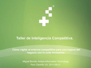 Taller de Inteligencia Competitiva. Cómo vigilar el entorno competitivo para una mejora del negocio con la suite Innosense. Miguel Borràs. Antara InformationTechnology.  ParcCientífic UV. 2011-09-21. 