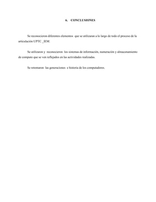 6. CONCLUSIONES
Se reconocieron diferentes elementos que se utilizaran a lo largo de todo el proceso de la
articulación UPTC _IEM.
Se utilizaron y reconocieron los sistemas de información, numeración y almacenamiento
de computo que se ven reflejados en las actividades realizadas.
Se retomaron las generaciones e historia de los computadores.
 