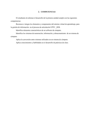 2. COMPETENCIAS
El estudiante al culminar el desarrollo de la primera unidad cumple con las siguientes
competencias:
Reconoce e integra los elementos y componentes del entorno virtual de aprendizaje, para
la gestión de información en el proceso de articulación UPTC _IEM.
Identifica elementos característicos de un software de cómputo.
Identifica los sistemas de numeración, información y almacenamiento de un sistema de
cómputo
Aplica la conversión entre sistemas utilizados en un sistema de cómputo.
Aplica conocimientos y habilidades en el desarrollo de prácticas de clase.
 