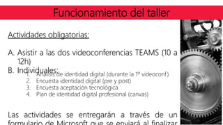 Funcionamiento del taller
Actividades obligatorias:
A. Asistir a las dos videoconferencias TEAMS (10 a
12h)
B. Individuales:
Las actividades se entregarán a través de un
1. Análisis de identidad digital (durante la 1º videoconf.)
2. Encuesta identidad digital (pre y post)
3. Encuesta aceptación tecnológica
4. Plan de identidad digital profesional (canvas)
 