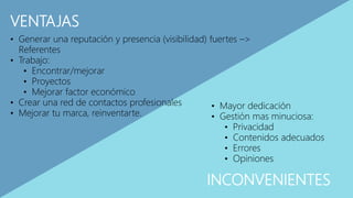 VENTAJAS
INCONVENIENTES
• Generar una reputación y presencia (visibilidad) fuertes –>
Referentes
• Trabajo:
• Encontrar/mejorar
• Proyectos
• Mejorar factor económico
• Crear una red de contactos profesionales
• Mejorar tu marca, reinventarte.
• Mayor dedicación
• Gestión mas minuciosa:
• Privacidad
• Contenidos adecuados
• Errores
• Opiniones
 