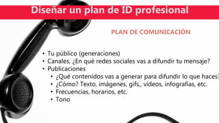 • Tu público (generaciones)
• Canales, ¿En qué redes sociales vas a difundir tu mensaje?
• Publicaciones
• ¿Qué contenidos vas a generar para difundir lo que haces?
• ¿Cómo? Texto, imágenes, gifs,, vídeos, infografías, etc.
• Frecuencias, horarios, etc.
• Tono
Diseñar un plan de ID profesional
PLAN DE COMUNICACIÓN
 