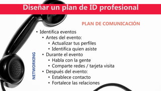 • Identifica eventos
• Antes del evento:
• Actualizar tus perfiles
• Identifica quien asiste
• Durante el evento
• Habla con la gente
• Comparte redes / tarjeta visita
• Después del evento:
• Establece contacto
• Fortalece las relaciones
Diseñar un plan de ID profesional
PLAN DE COMUNICACIÓN
NETWORKING
 