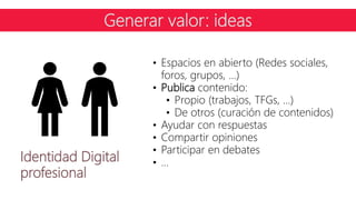 Identidad Digital
profesional
• Espacios en abierto (Redes sociales,
foros, grupos, …)
• Publica contenido:
• Propio (trabajos, TFGs, …)
• De otros (curación de contenidos)
• Ayudar con respuestas
• Compartir opiniones
• Participar en debates
• …
Generar valor: ideas
 