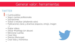TWITTER
• Cuenta pública
• Seguir cuentas profesionales
• Suscripciones
• Tuitear o retuitear (añadiendo valor)
• Publicaciones claras y atractivas (espacios, emojis, imagen
…)
• Grabar vídeos
• Utilizar #hashtags (sin abusar)
• Mencionar cuentas
• Crear hilos
• Directos (Periscope)
• Crear listas y momentos
Generar valor: herramientas
 