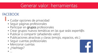 FACEBOOK
• Cuidar opciones de privacidad
• Seguir páginas profesionales
• Participar en grupos profesionales
• Crear grupos nuevos temáticas en las que seáis expert@s
• Publicar o compartir (añadiendo valor)
• Publicaciones atractivas y claras (emojis, espacios, etc.)
• Seguir cuentas profesionales
• Mencionar cuentas
• ¿Hashtags?
• …
Generar valor: herramientas
 