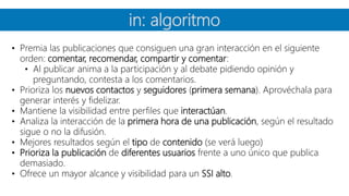 in: algoritmo
• Premia las publicaciones que consiguen una gran interacción en el siguiente
orden: comentar, recomendar, compartir y comentar:
• Al publicar anima a la participación y al debate pidiendo opinión y
preguntando, contesta a los comentarios.
• Prioriza los nuevos contactos y seguidores (primera semana). Aprovéchala para
generar interés y fidelizar.
• Mantiene la visibilidad entre perfiles que interactúan.
• Analiza la interacción de la primera hora de una publicación, según el resultado
sigue o no la difusión.
• Mejores resultados según el tipo de contenido (se verá luego)
• Prioriza la publicación de diferentes usuarios frente a uno único que publica
demasiado.
• Ofrece un mayor alcance y visibilidad para un SSI alto.
 