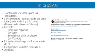 in: publicar
• Contenidos relevantes para tus
seguidores.
• Ser constantes, publicar cada día sería
ideal (no más de 1, y si lo haces,
diferencia de al menos 3 horas).
• Formato:
• Claro con espacios
• Sin faltas
• Emoticones pero sin abuso
(justificados)
• Etiquetar y hashtags (<=3, nunca más
de 6).
• Escoger bien las horas (y los días).
• Artículos
 