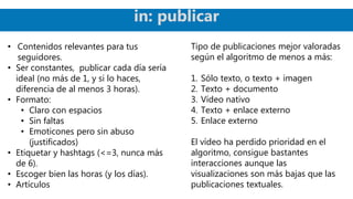 • Contenidos relevantes para tus
seguidores.
• Ser constantes, publicar cada día sería
ideal (no más de 1, y si lo haces,
diferencia de al menos 3 horas).
• Formato:
• Claro con espacios
• Sin faltas
• Emoticones pero sin abuso
(justificados)
• Etiquetar y hashtags (<=3, nunca más
de 6).
• Escoger bien las horas (y los días).
• Artículos
Tipo de publicaciones mejor valoradas
según el algoritmo de menos a más:
1. Sólo texto, o texto + imagen
2. Texto + documento
3. Vídeo nativo
4. Texto + enlace externo
5. Enlace externo
El vídeo ha perdido prioridad en el
algoritmo, consigue bastantes
interacciones aunque las
visualizaciones son más bajas que las
publicaciones textuales.
in: publicar
 