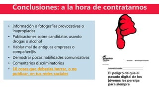 • Información o fotografías provocativas o
inapropiadas
• Publicaciones sobre candidatos usando
drogas o alcohol
• Hablar mal de antiguas empresas o
compañer@s
• Demostrar pocas habilidades comunicativas
• Comentarios discriminatorios
• 10 cosas que deberías borrar, o no
publicar, en tus redes sociales
Conclusiones: a la hora de contratarnos
 