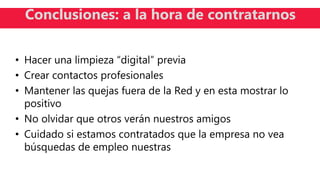• Hacer una limpieza “digital” previa
• Crear contactos profesionales
• Mantener las quejas fuera de la Red y en esta mostrar lo
positivo
• No olvidar que otros verán nuestros amigos
• Cuidado si estamos contratados que la empresa no vea
búsquedas de empleo nuestras
Conclusiones: a la hora de contratarnos
 